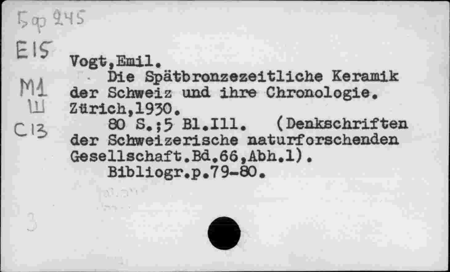 ﻿!> ср 9.Ч ?
EIS'
Ml
Ul
CIS
Vogt,Emil.
Die Spätbronzezeitliche Keramik der Schweiz und ihre Chronologie. Zürich,1950.
80 S.;5 Bl.Ill. (Denkschriften der Schweizerische naturforschenden Gesellschaft.Bd.6ö,Abh.l).
Bibliogr.p.79-80.